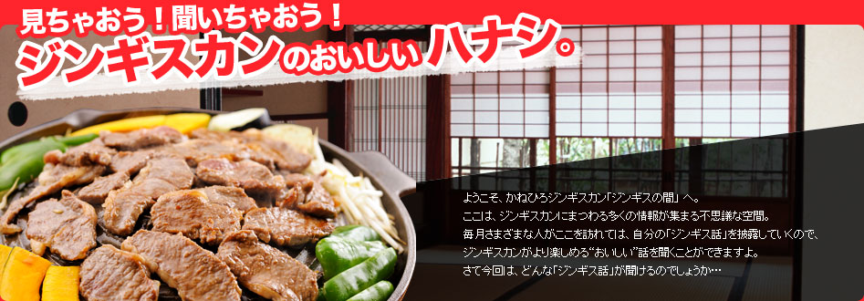 ようこそ、かねひろジンギスカン「ジンギスの間」 へ。ここは、ジンギスカンにまつわる多くの情報が集まる不思議な空間。毎月さまざまな人がここを訪れては、自分の「ジンギス話」を披露していくので、
	ジンギスカンがより楽しめる“おいしい”話を聞くことができますよ。さて今回は、どんな「ジンギス話」が聞けるのでしょうか…